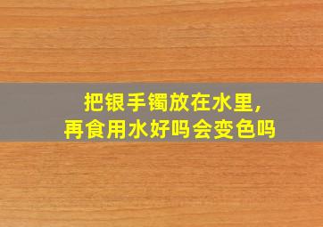 把银手镯放在水里,再食用水好吗会变色吗