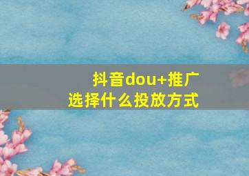 抖音dou+推广选择什么投放方式