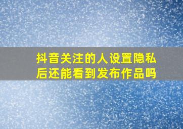 抖音关注的人设置隐私后还能看到发布作品吗