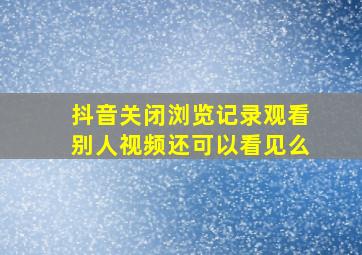 抖音关闭浏览记录观看别人视频还可以看见么