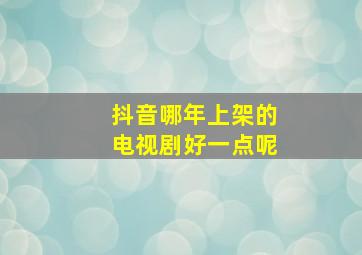 抖音哪年上架的电视剧好一点呢