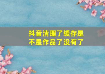 抖音清理了缓存是不是作品了没有了