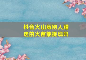 抖音火山版别人赠送的火苗能提现吗