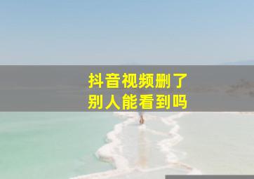 抖音视频删了别人能看到吗