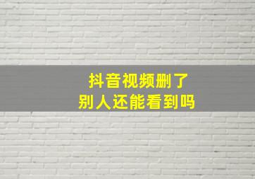 抖音视频删了别人还能看到吗