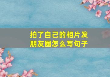 拍了自己的相片发朋友圈怎么写句子