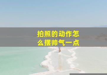 拍照的动作怎么摆帅气一点