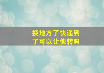 换地方了快递到了可以让他转吗