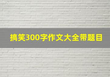 搞笑300字作文大全带题目