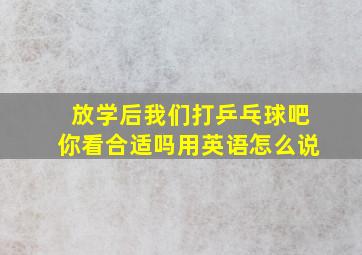 放学后我们打乒乓球吧你看合适吗用英语怎么说