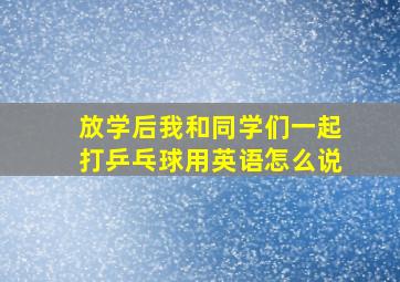 放学后我和同学们一起打乒乓球用英语怎么说