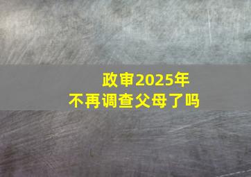 政审2025年不再调查父母了吗