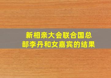 新相亲大会联合国总部李丹和女嘉宾的结果