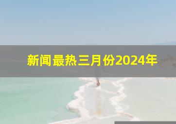 新闻最热三月份2024年