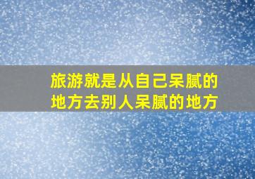 旅游就是从自己呆腻的地方去别人呆腻的地方