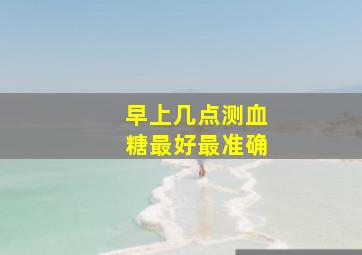 早上几点测血糖最好最准确