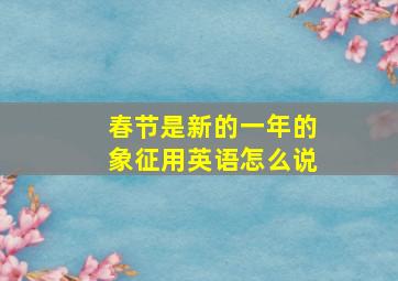 春节是新的一年的象征用英语怎么说