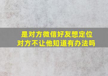 是对方微信好友想定位对方不让他知道有办法吗