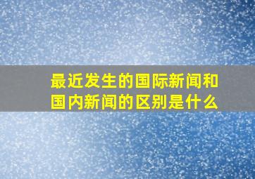 最近发生的国际新闻和国内新闻的区别是什么