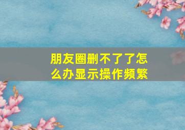 朋友圈删不了了怎么办显示操作频繁