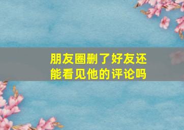 朋友圈删了好友还能看见他的评论吗