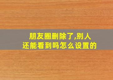 朋友圈删除了,别人还能看到吗怎么设置的