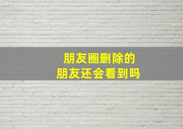 朋友圈删除的朋友还会看到吗