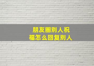 朋友圈别人祝福怎么回复别人