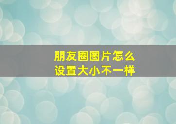 朋友圈图片怎么设置大小不一样