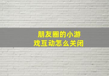 朋友圈的小游戏互动怎么关闭