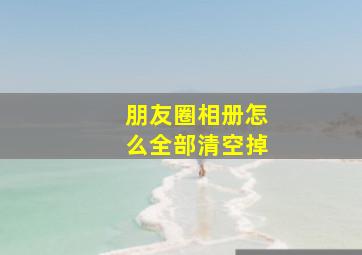 朋友圈相册怎么全部清空掉