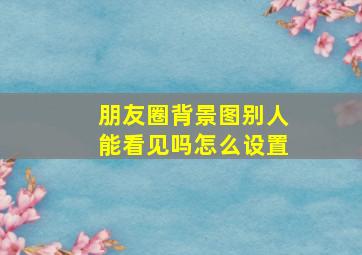 朋友圈背景图别人能看见吗怎么设置