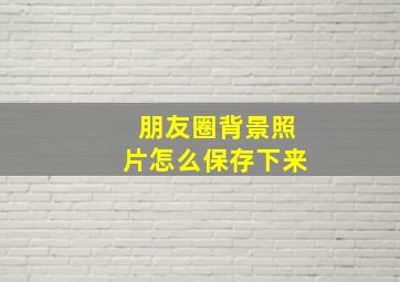 朋友圈背景照片怎么保存下来