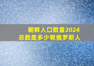 朝鲜人口数量2024总数是多少呢俄罗斯人