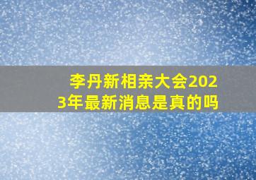 李丹新相亲大会2023年最新消息是真的吗