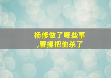 杨修做了哪些事,曹操把他杀了