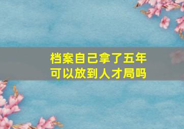 档案自己拿了五年可以放到人才局吗