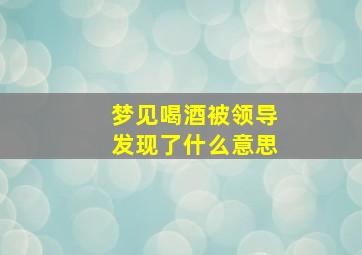 梦见喝酒被领导发现了什么意思