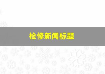 检修新闻标题