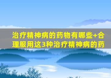 治疗精神病的药物有哪些+合理服用这3种治疗精神病的药