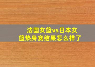 法国女篮vs日本女篮热身赛结果怎么样了