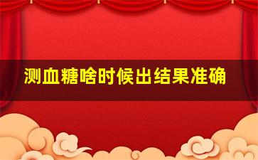 测血糖啥时候出结果准确