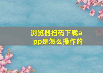 浏览器扫码下载app是怎么操作的