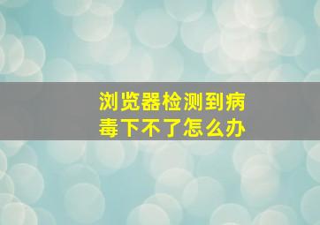 浏览器检测到病毒下不了怎么办