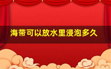 海带可以放水里浸泡多久