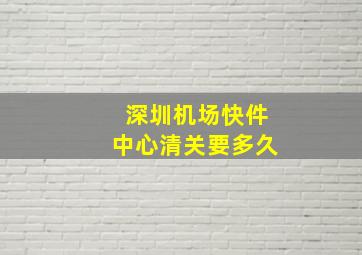 深圳机场快件中心清关要多久