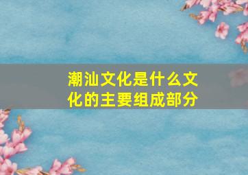 潮汕文化是什么文化的主要组成部分