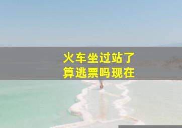 火车坐过站了算逃票吗现在