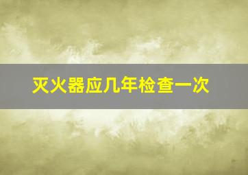 灭火器应几年检查一次