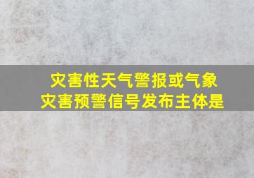 灾害性天气警报或气象灾害预警信号发布主体是